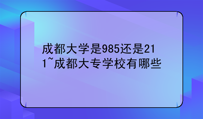 成都大学是985还是211~成都大专学校有哪些