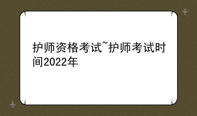 护师资格考试~护师考试时间2022年