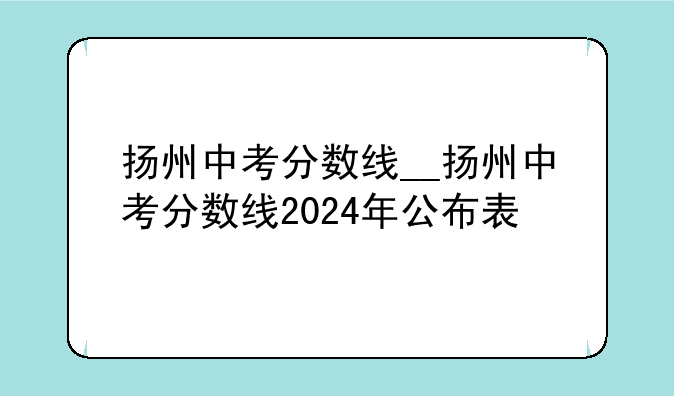 扬州中考分数线__扬州中考分数线2024年公布表
