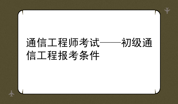 通信工程师考试——初级通信工程报考条件