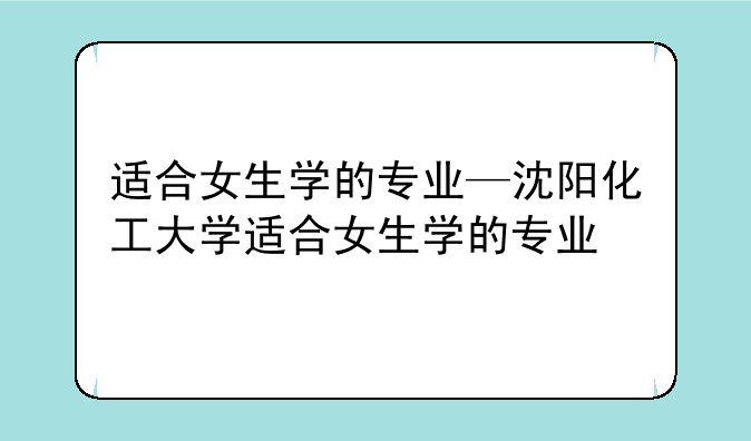 适合女生学的专业—沈阳化工大学适合女生学的专业