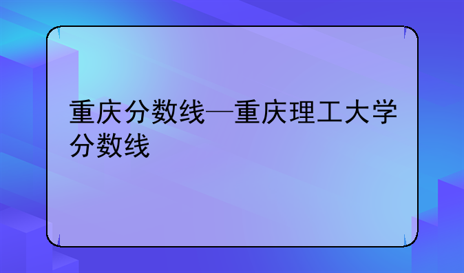 重庆分数线—重庆理工大学分数线