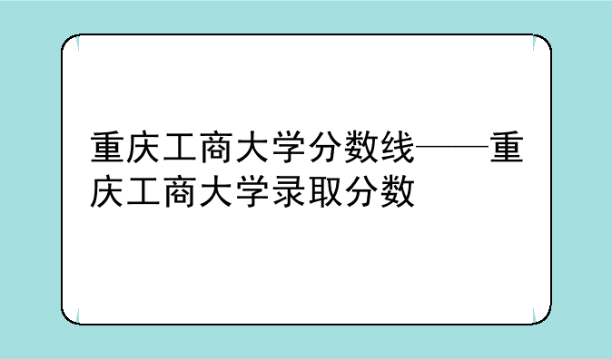 重庆工商大学分数线——重庆工商大学录取分数