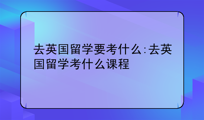 去英国留学要考什么:去英国留学考什么课程