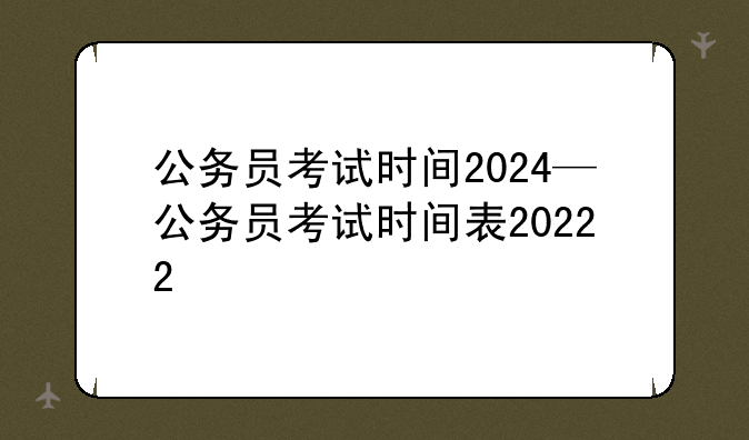 公务员考试时间2024—公务员考试时间表20222