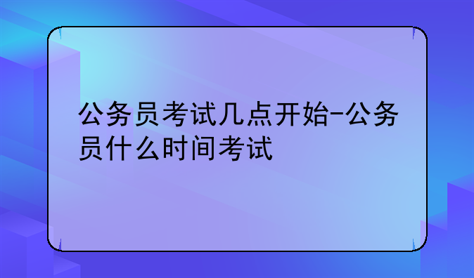 公务员考试几点开始-公务员什么时间考试