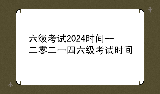六级考试2024时间--二零二一四六级考试时间