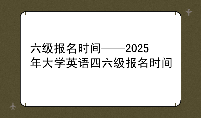 六级报名时间——2025年大学英语四六级报名时间