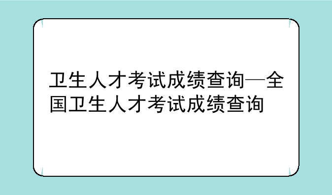 卫生人才考试成绩查询—全国卫生人才考试成绩查询