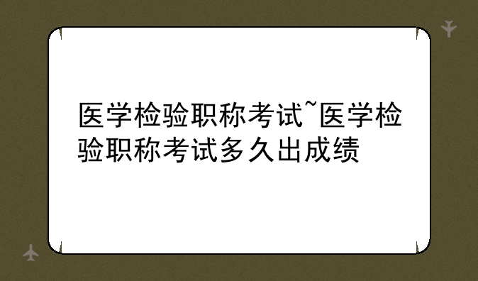 医学检验职称考试~医学检验职称考试多久出成绩