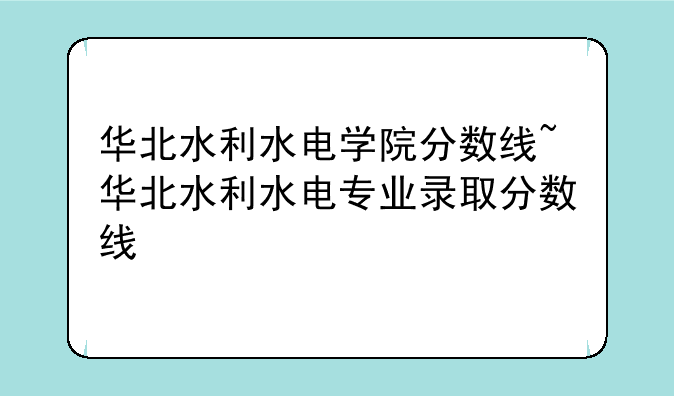 华北水利水电学院分数线~华北水利水电专业录取分数线
